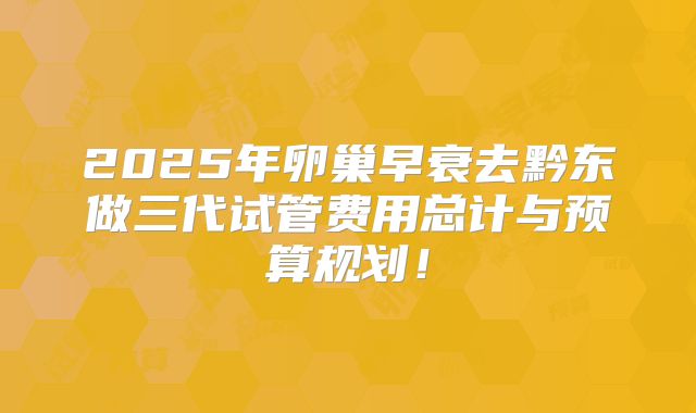 2025年卵巢早衰去黔东做三代试管费用总计与预算规划！