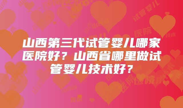 山西第三代试管婴儿哪家医院好？山西省哪里做试管婴儿技术好？