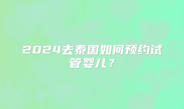 2024去泰国如何预约试管婴儿?