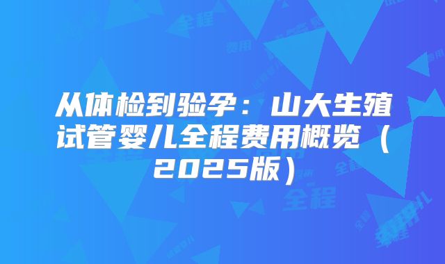 从体检到验孕：山大生殖试管婴儿全程费用概览（2025版）