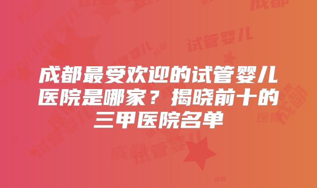 成都最受欢迎的试管婴儿医院是哪家?揭晓前十的三甲医院名单