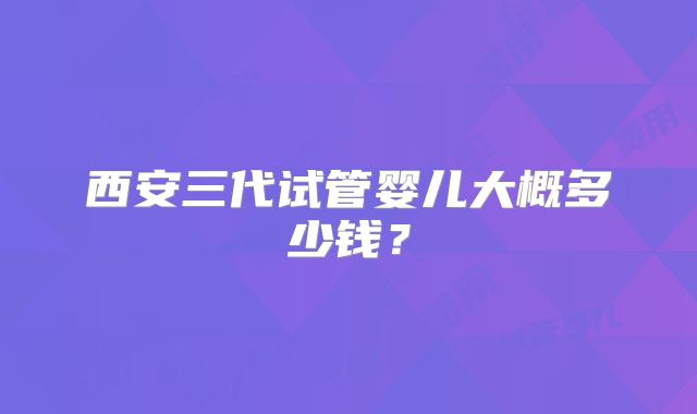西安三代试管婴儿大概多少钱?