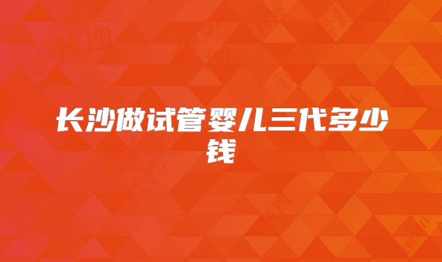 长沙做试管婴儿三代多少钱