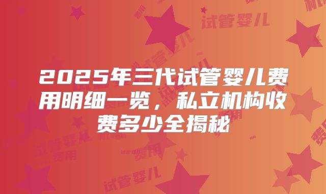 2025年三代试管婴儿费用明细一览，私立机构收费多少全揭秘