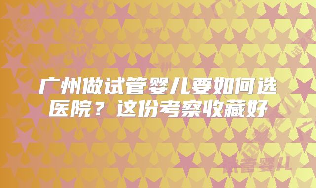 广州做试管婴儿要如何选医院?这份考察收藏好