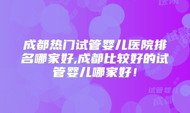 成都热门试管婴儿医院排名哪家好,成都比较好的试管婴儿哪家好!