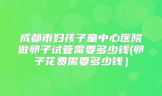 成都市妇孩子童中心医院做卵子试管需要多少钱(卵子花费需要多少钱）