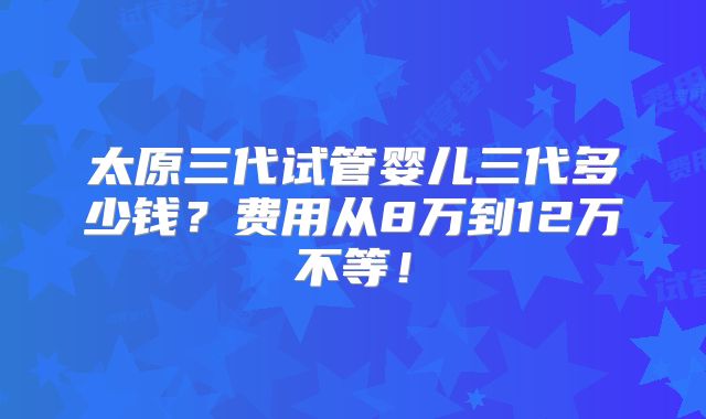 太原三代试管婴儿三代多少钱？费用从8万到12万不等！