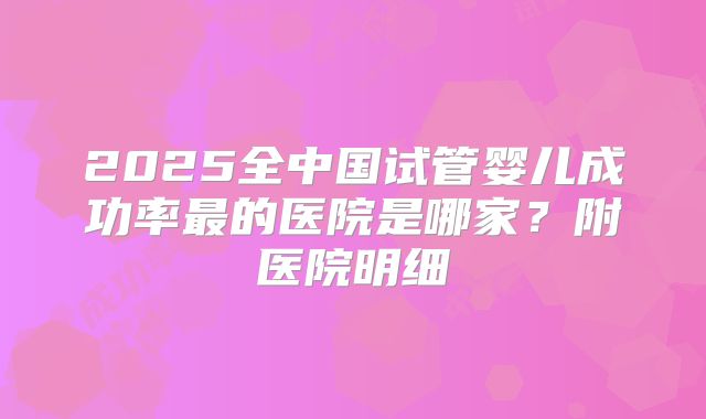 2025全中国试管婴儿成功率最的医院是哪家?附医院明细