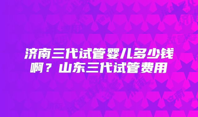 济南三代试管婴儿多少钱啊？山东三代试管费用