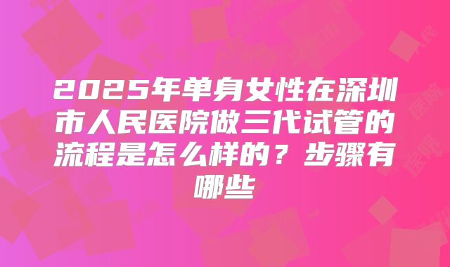 2025年单身女性在深圳市人民医院做三代试管的流程是怎么样的?步骤有哪些