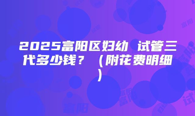 2025富阳区妇幼 试管三代多少钱？（附花费明细）