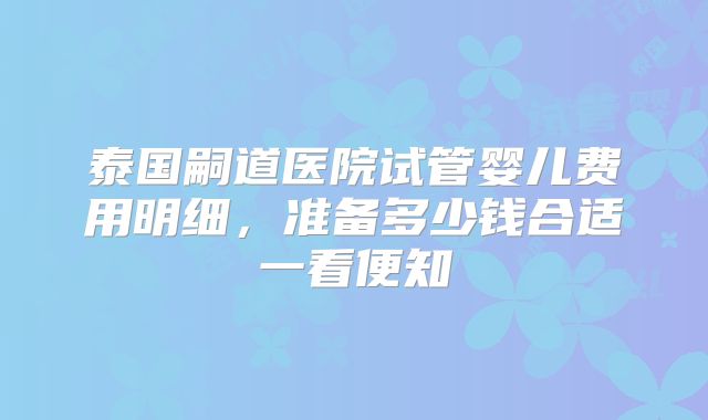 泰国嗣道医院试管婴儿费用明细，准备多少钱合适一看便知