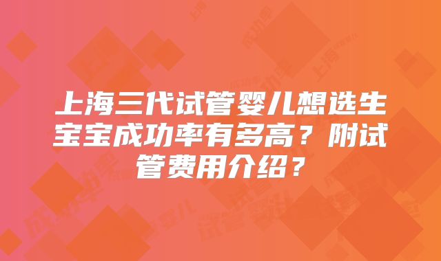 上海三代试管婴儿想选生宝宝成功率有多高?附试管费用介绍?