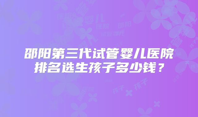 邵阳第三代试管婴儿医院排名选生孩子多少钱?