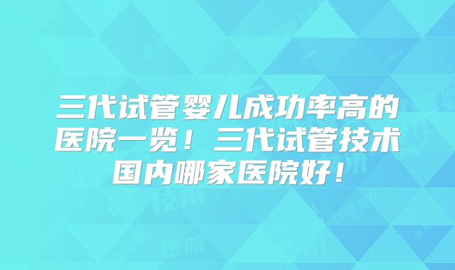 三代试管婴儿成功率高的医院一览!三代试管技术国内哪家医院好!