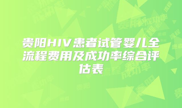 贵阳HIV患者试管婴儿全流程费用及成功率综合评估表