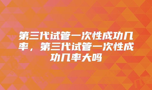 第三代试管一次性成功几率，第三代试管一次性成功几率大吗