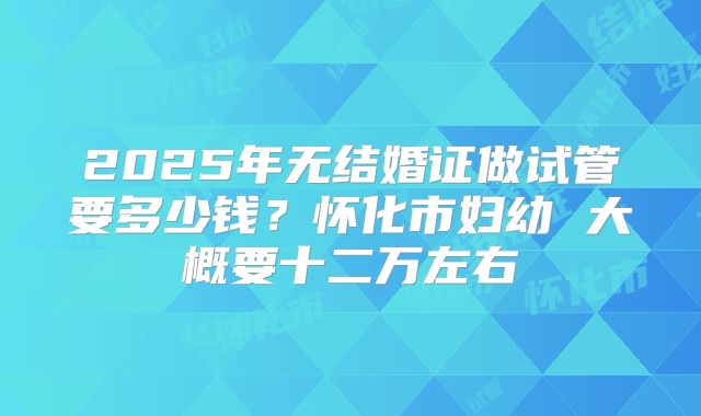 2025年无结婚证做试管要多少钱?怀化市妇幼 大概要十二万左右
