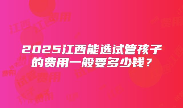 2025江西能选试管孩子的费用一般要多少钱？