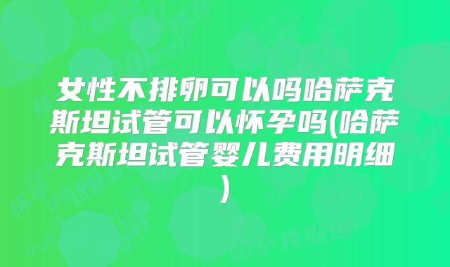女性不排卵可以吗哈萨克斯坦试管可以怀孕吗(哈萨克斯坦试管婴儿费用明细)