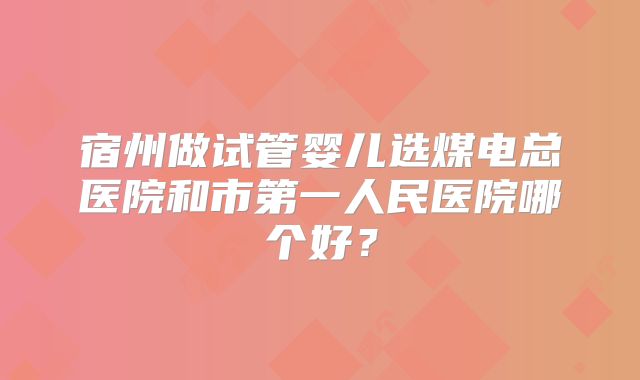 宿州做试管婴儿选煤电总医院和市第一人民医院哪个好？