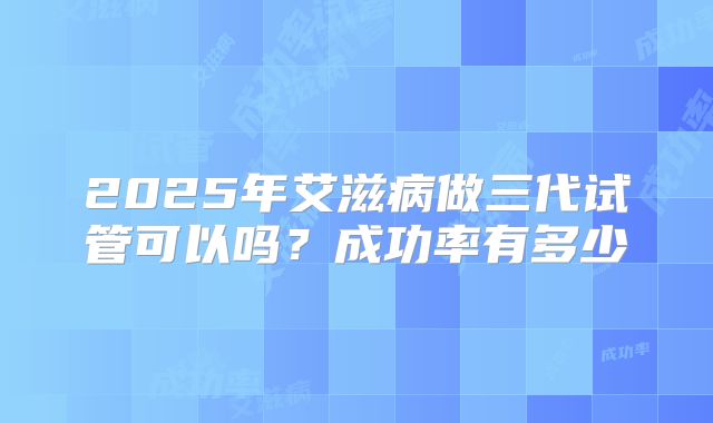 2025年艾滋病做三代试管可以吗?成功率有多少