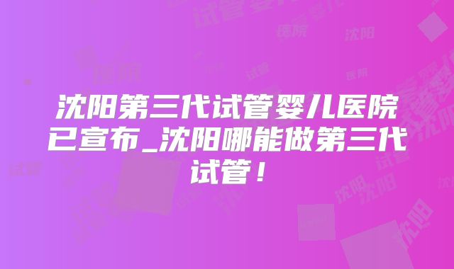 沈阳第三代试管婴儿医院已宣布_沈阳哪能做第三代试管！