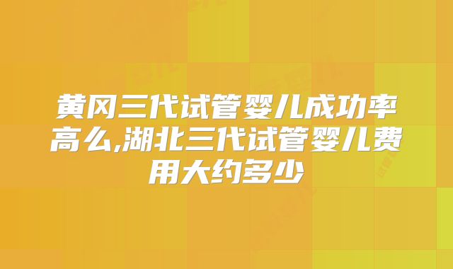 黄冈三代试管婴儿成功率高么,湖北三代试管婴儿费用大约多少