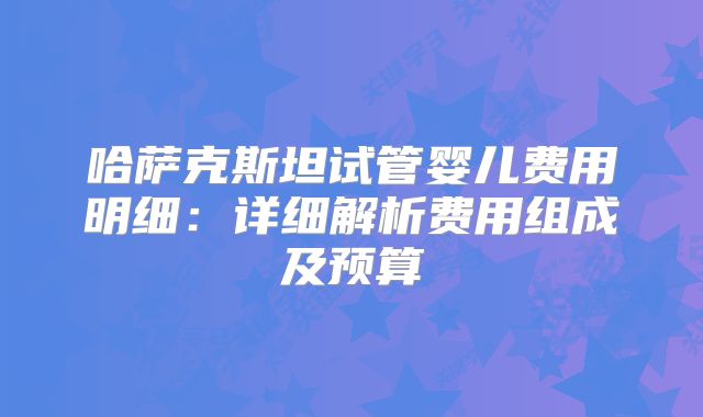哈萨克斯坦试管婴儿费用明细：详细解析费用组成及预算