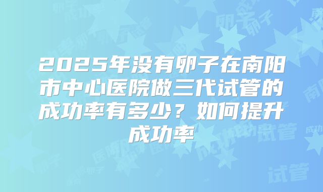 2025年没有卵子在南阳市中心医院做三代试管的成功率有多少？如何提升成功率