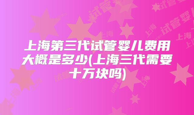 上海第三代试管婴儿费用大概是多少(上海三代需要十万块吗)