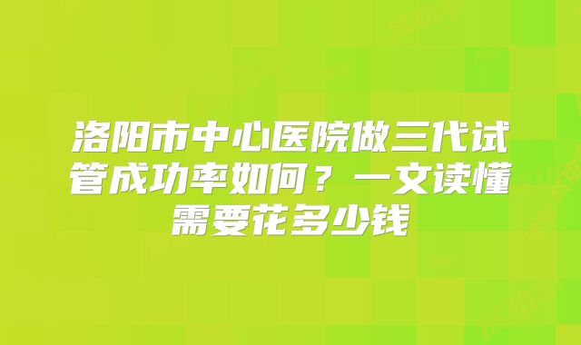 洛阳市中心医院做三代试管成功率如何？一文读懂需要花多少钱