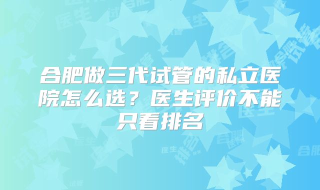 合肥做三代试管的私立医院怎么选?医生评价不能只看排名