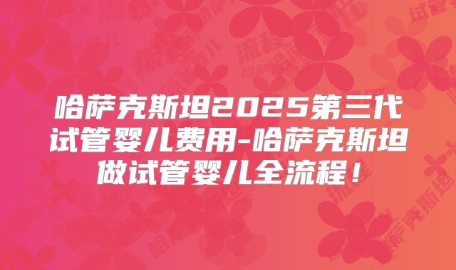 哈萨克斯坦2025第三代试管婴儿费用-哈萨克斯坦做试管婴儿全流程！