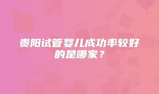 贵阳试管婴儿成功率较好的是哪家？