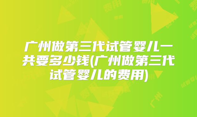 广州做第三代试管婴儿一共要多少钱(广州做第三代试管婴儿的费用)