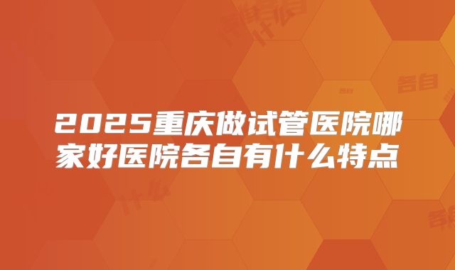 2025重庆做试管医院哪家好医院各自有什么特点