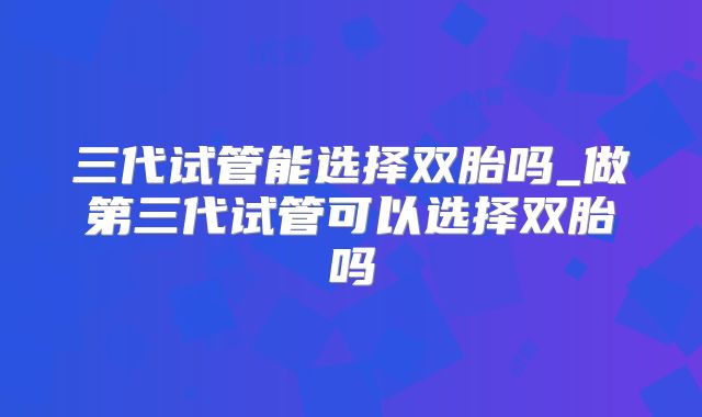 三代试管能选择双胎吗_做第三代试管可以选择双胎吗