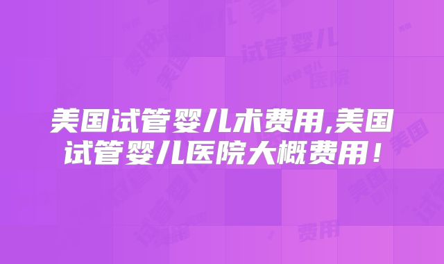 美国试管婴儿术费用,美国试管婴儿医院大概费用！