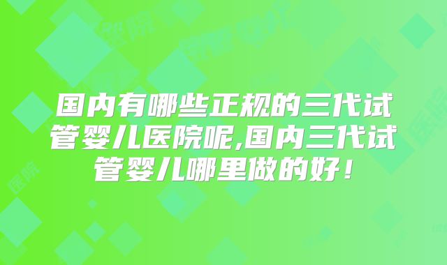国内有哪些正规的三代试管婴儿医院呢,国内三代试管婴儿哪里做的好！