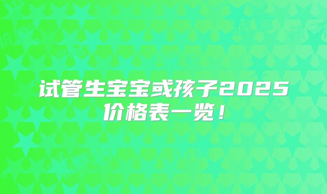 试管生宝宝或孩子2025价格表一览！