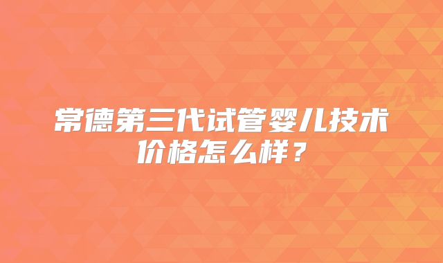 常德第三代试管婴儿技术价格怎么样？