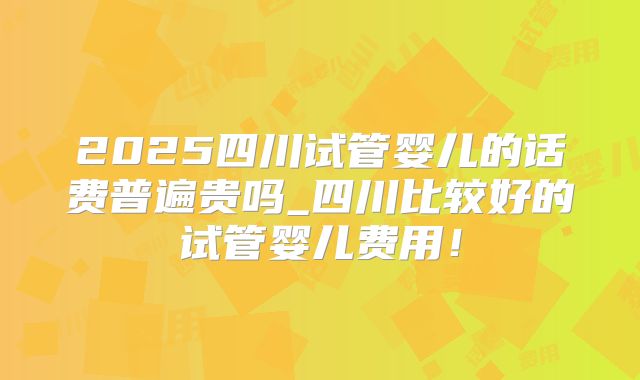 2025四川试管婴儿的话费普遍贵吗_四川比较好的试管婴儿费用！