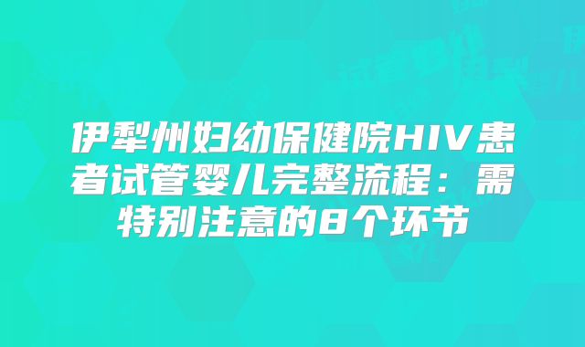 伊犁州妇幼保健院HIV患者试管婴儿完整流程：需特别注意的8个环节