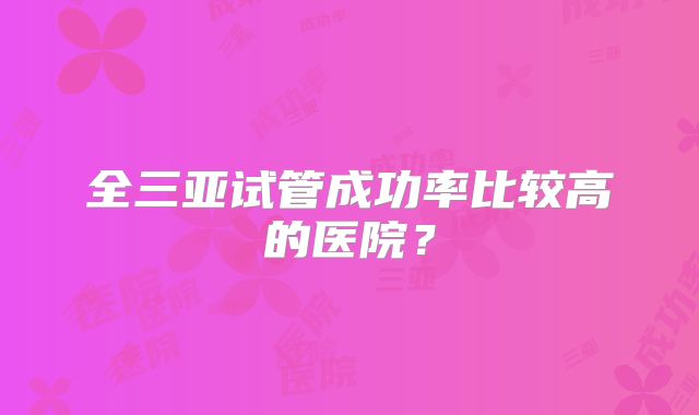 全三亚试管成功率比较高的医院?