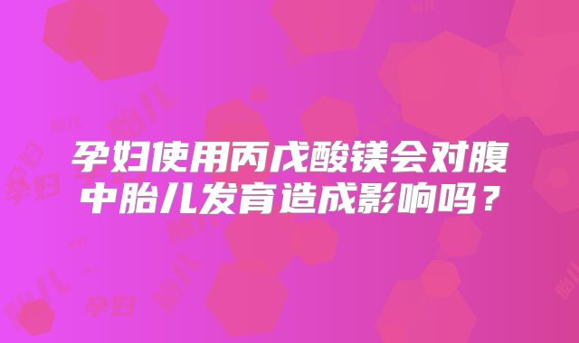 孕妇使用丙戊酸镁会对腹中胎儿发育造成影响吗？