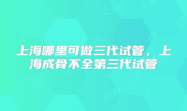 上海哪里可做三代试管,上海成骨不全第三代试管