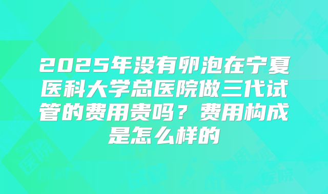 2025年没有卵泡在宁夏医科大学总医院做三代试管的费用贵吗?费用构成是怎么样的