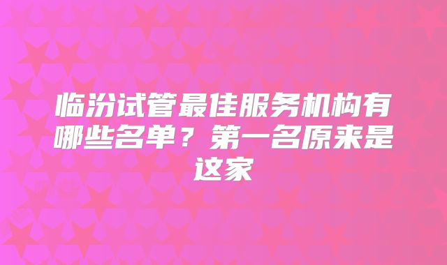 临汾试管最佳服务机构有哪些名单?第一名原来是这家